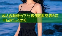 成人视频精选平台 极速观看高清内容与私密互动体验