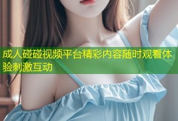 成人碰碰视频平台精彩内容随时观看体验刺激互动