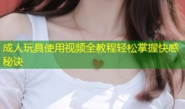 成人玩具使用视频全教程轻松掌握快感秘诀