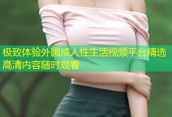 极致体验外国成人性生活视频平台精选高清内容随时观看