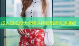 成人短视频大全精选体验高清极速播放