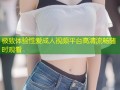 极致体验性爱成人视频平台高清流畅随时观看