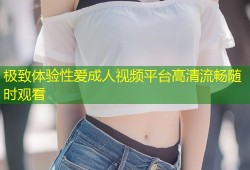 极致体验性爱成人视频平台高清流畅随时观看