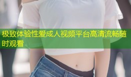 极致体验性爱成人视频平台高清流畅随时观看