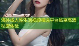 海外成人性生活视频精选平台畅享高清私密体验