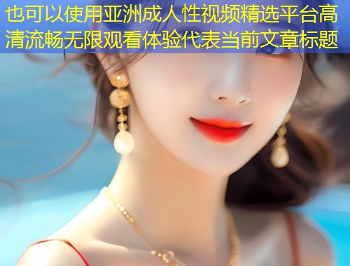 亚洲成人性视频精选平台高清流畅无限观看体验