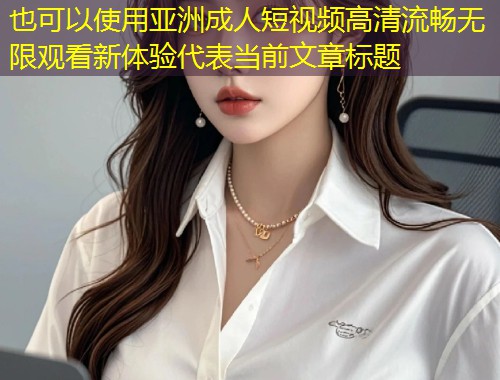 亚洲成人短视频高清流畅无限观看新体验
