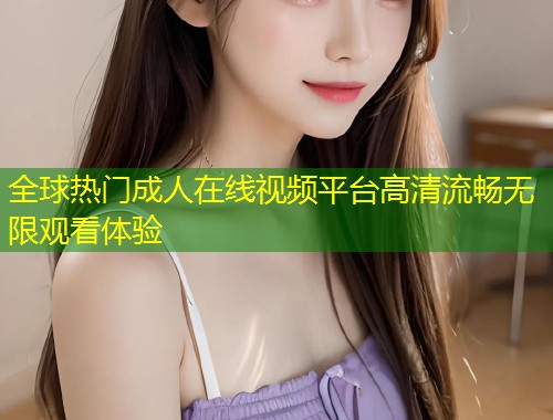 全球热门成人在线视频平台高清流畅无限观看体验