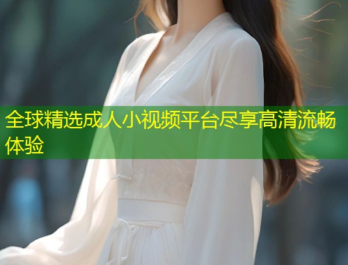 全球精选成人小视频平台尽享高清流畅体验