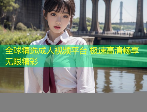全球精选成人视频平台 极速高清畅享无限精彩