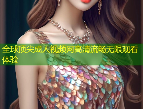全球顶尖成人视频网高清流畅无限观看体验