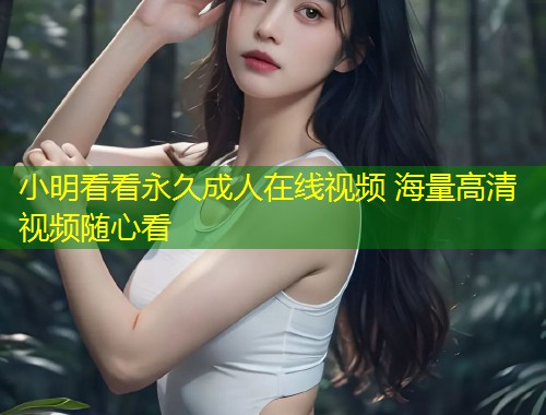 小明看看永久成人在线视频 海量高清视频随心看