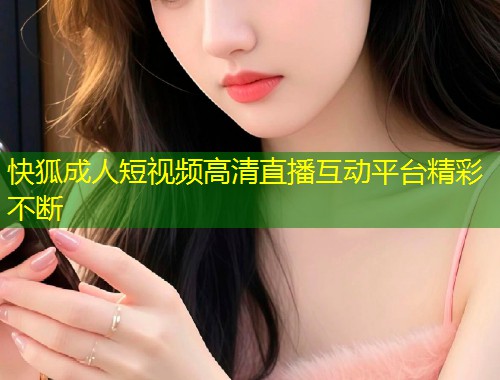 快狐成人短视频高清直播互动平台精彩不断