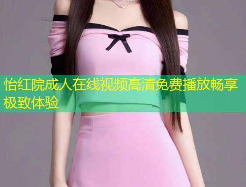 怡红院成人在线视频高清免费播放畅享极致体验