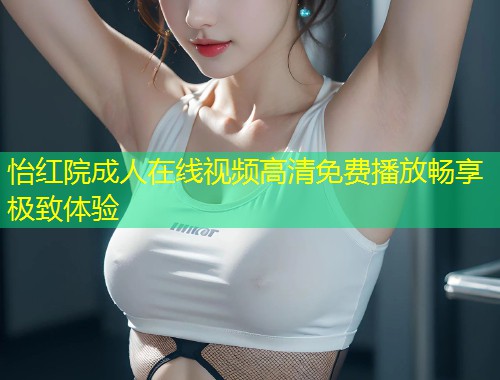 怡红院成人在线视频高清免费播放畅享极致体验