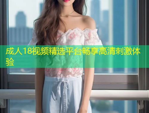 成人18视频精选平台畅享高清刺激体验