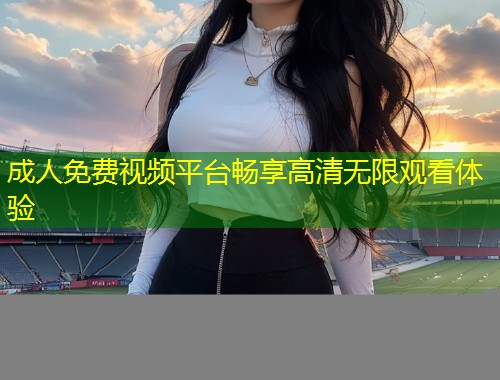 成人免费视频平台畅享高清无限观看体验