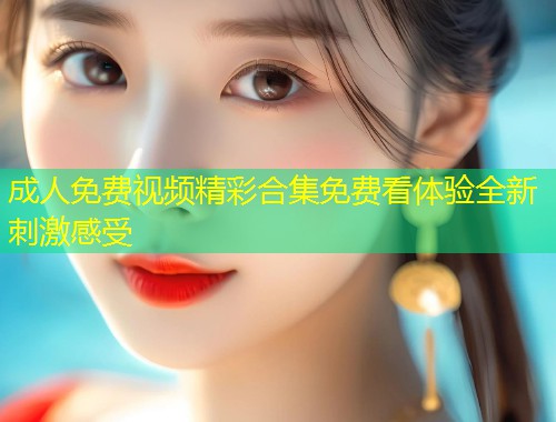 成人免费视频精彩合集免费看体验全新刺激感受