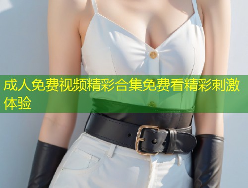 成人免费视频精彩合集免费看精彩刺激体验
