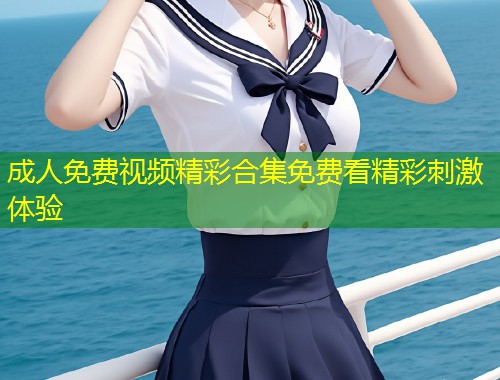 成人免费视频精彩合集免费看精彩刺激体验