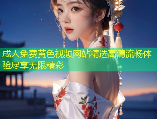 成人免费黄色视频网站精选高清流畅体验尽享无限精彩