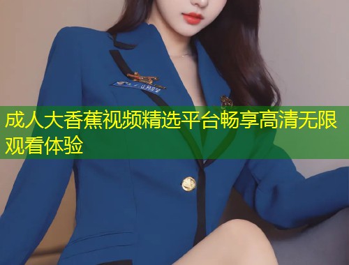 成人大香蕉视频精选平台畅享高清无限观看体验