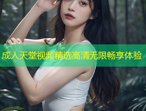 成人天堂视频精选高清无限畅享体验
