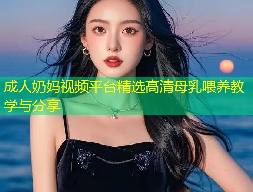 成人奶妈视频平台精选高清母乳喂养教学与分享