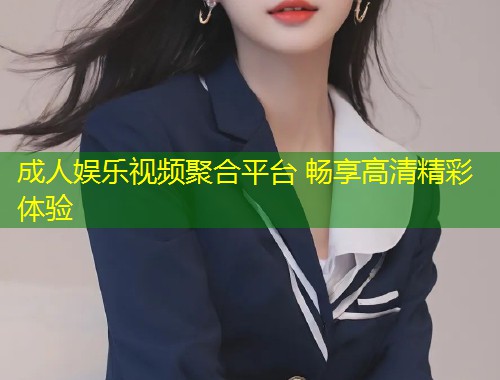 成人娱乐视频聚合平台 畅享高清精彩体验
