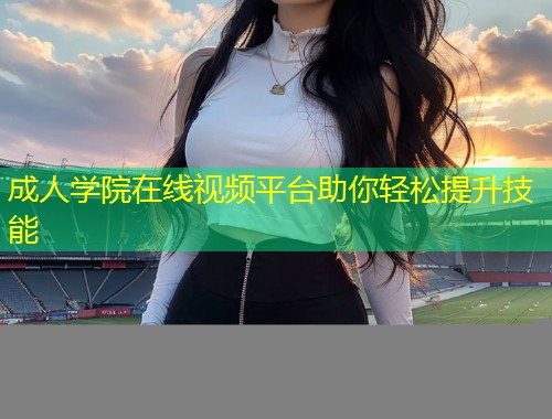 成人学院在线视频平台助你轻松提升技能