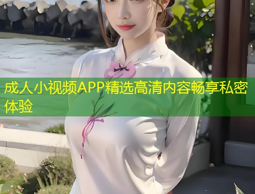 成人小视频APP精选高清内容畅享私密体验