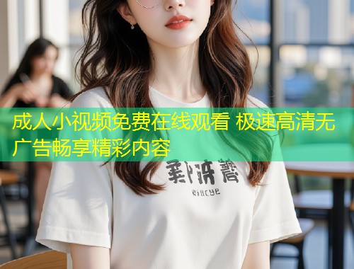 成人小视频免费在线观看 极速高清无广告畅享精彩内容