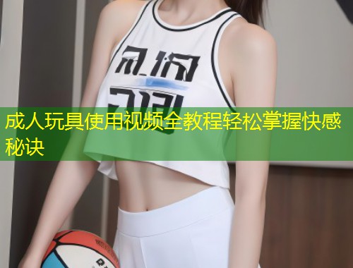 成人玩具使用视频全教程轻松掌握快感秘诀