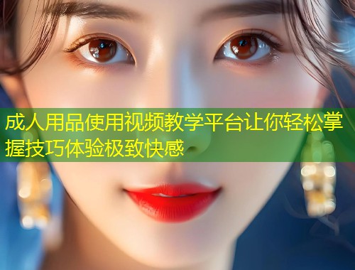 成人用品使用视频教学平台让你轻松掌握技巧体验极致快感