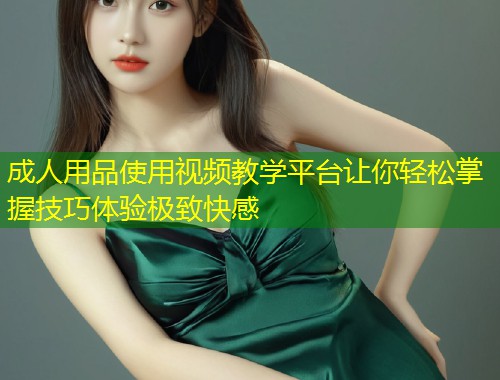 成人用品使用视频教学平台让你轻松掌握技巧体验极致快感