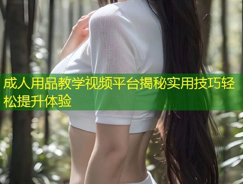 成人用品教学视频平台揭秘实用技巧轻松提升体验