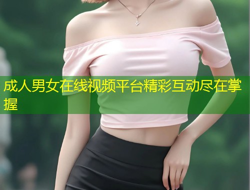 成人男女在线视频平台精彩互动尽在掌握