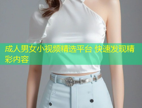 成人男女小视频精选平台 快速发现精彩内容