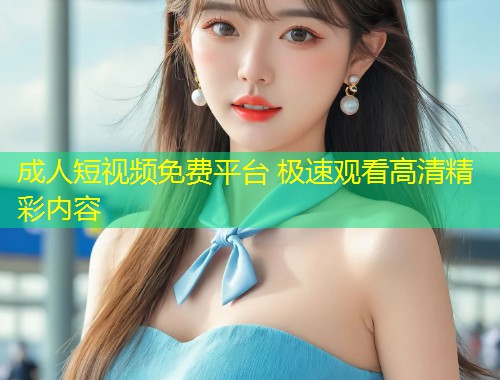 成人短视频免费平台 极速观看高清精彩内容