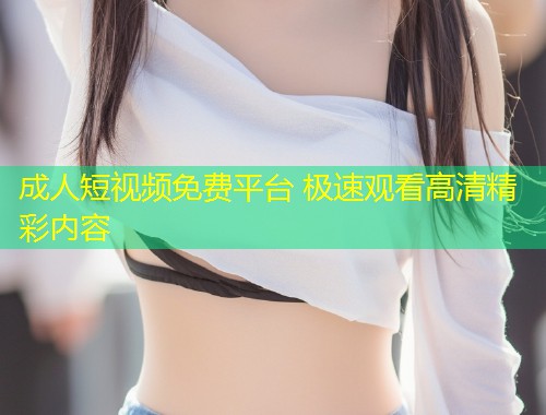 成人短视频免费平台 极速观看高清精彩内容