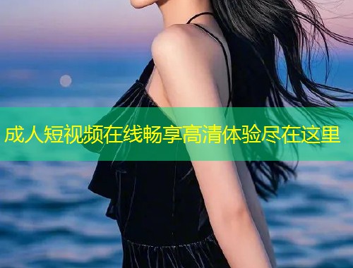 成人短视频在线畅享高清体验尽在这里