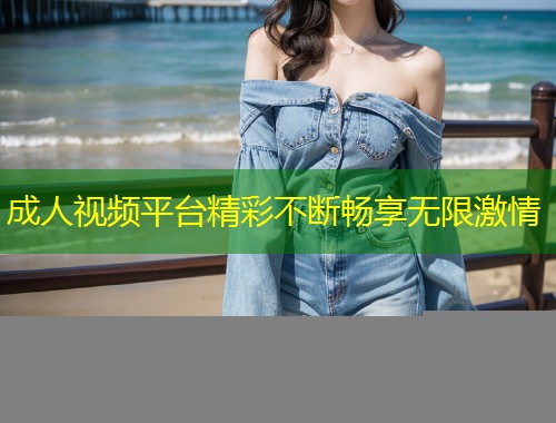 成人视频平台精彩不断畅享无限激情