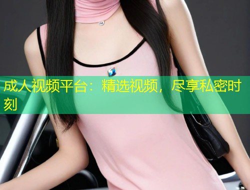 成人视频平台：精选视频，尽享私密时刻