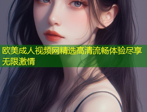 欧美成人视频网精选高清流畅体验尽享无限激情