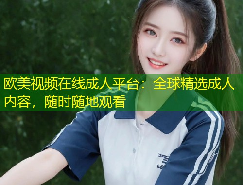 欧美视频在线成人平台：全球精选成人内容，随时随地观看