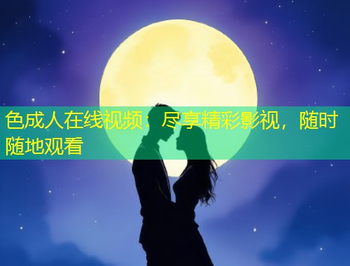 色成人在线视频：尽享精彩影视，随时随地观看