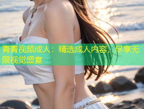 青青视频成人：精选成人内容，尽享无限视觉盛宴