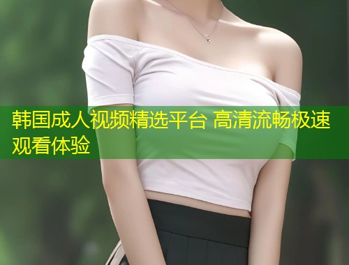 韩国成人视频精选平台 高清流畅极速观看体验