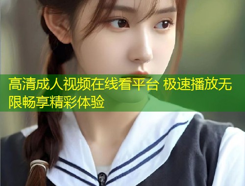 高清成人视频在线看平台 极速播放无限畅享精彩体验