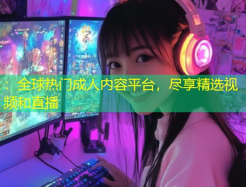 ：全球热门成人内容平台，尽享精选视频和直播